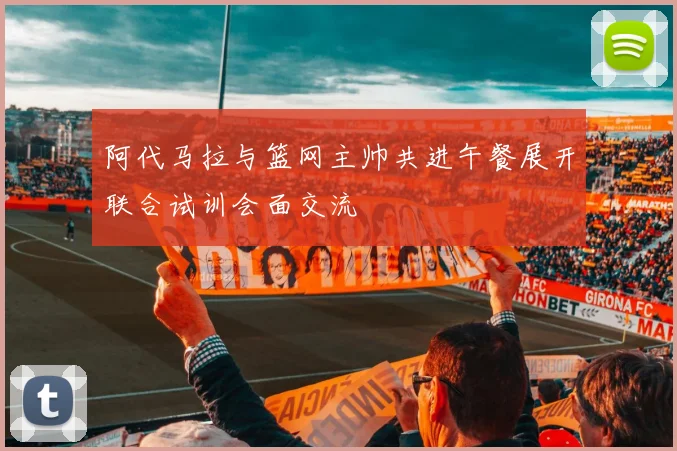 阿代马拉与篮网主帅共进午餐展开联合试训会面交流