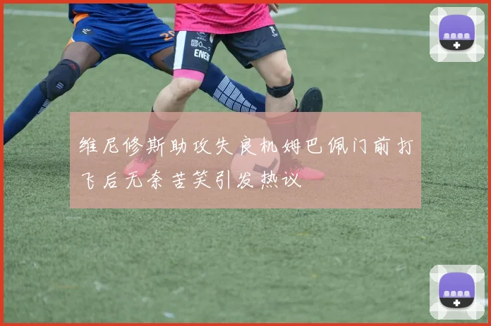 维尼修斯助攻失良机姆巴佩门前打飞后无奈苦笑引发热议