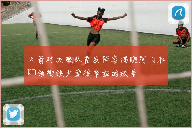 火箭对决狼队首发阵容揭晓阿门和KD领衔缺少爱德华兹的较量
