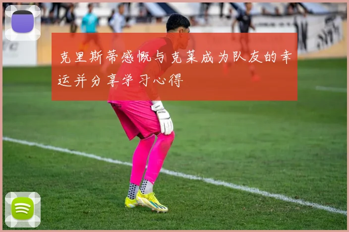 克里斯蒂感慨与克莱成为队友的幸运并分享学习心得