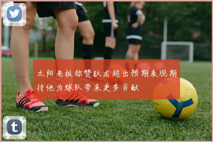 太阳老板称赞狄龙超出预期表现期待他为球队带来更多贡献