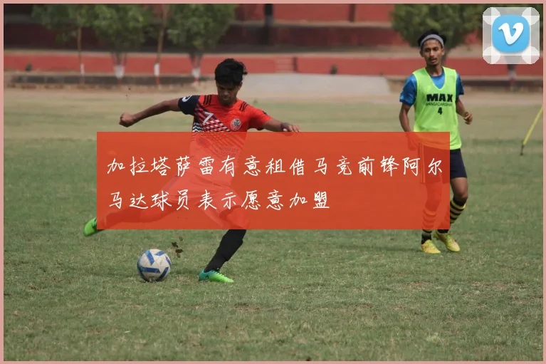 加拉塔萨雷有意租借马竞前锋阿尔马达球员表示愿意加盟