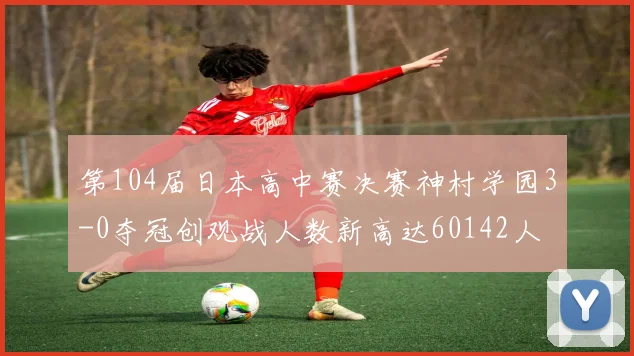 第104届日本高中赛决赛神村学园3-0夺冠创观战人数新高达60142人