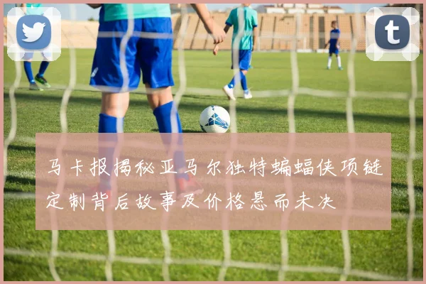 马卡报揭秘亚马尔独特蝙蝠侠项链定制背后故事及价格悬而未决