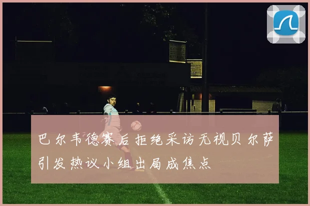 巴尔韦德赛后拒绝采访无视贝尔萨引发热议小组出局成焦点